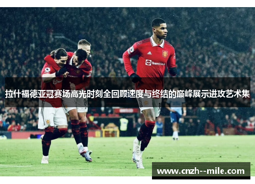 拉什福德亚冠赛场高光时刻全回顾速度与终结的巅峰展示进攻艺术集