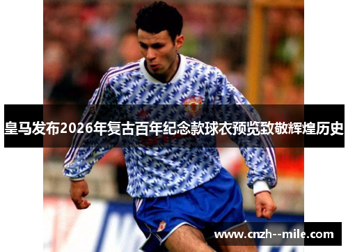 皇马发布2026年复古百年纪念款球衣预览致敬辉煌历史 皇马发布2026年复古百年纪念款球衣预览致敬辉煌历史