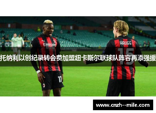 托纳利以创纪录转会费加盟纽卡斯尔联球队阵容再添强援 托纳利以创纪录转会费加盟纽卡斯尔联球队阵容再添强援